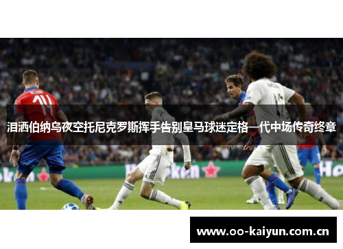 泪洒伯纳乌夜空托尼克罗斯挥手告别皇马球迷定格一代中场传奇终章 泪洒伯纳乌夜空托尼克罗斯挥手告别皇马球迷定格一代中场传奇终章